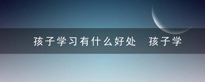 孩子学习有什么好处 孩子学习的好处介绍